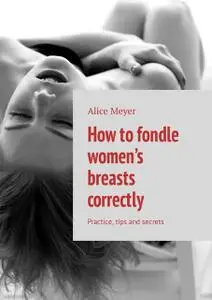 «How to fondle women’s breasts correctly. Practice, tips and secrets» by Alice Meyer