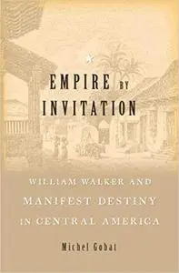 Empire by Invitation: William Walker and Manifest Destiny in Central America