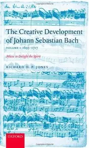 The Creative Development of Johann Sebastian Bach, Volume I: 1695-1717: Music to Delight the Spirit by Richard D. P. Jones