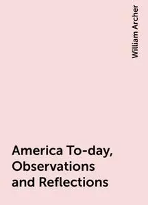 «America To-day, Observations and Reflections» by William Archer