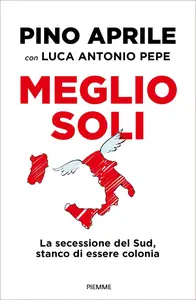 Meglio soli. La secessione del Sud, stanco di essere colonia - Pino Aprile & Luca antonio Pepe