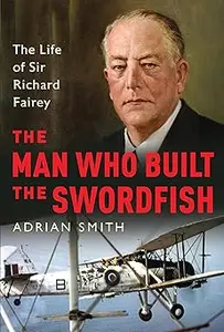 The Man Who Built the Swordfish: The Life of Sir Richard Fairey, 1887-1956