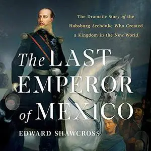 The Last Emperor of Mexico: The Dramatic Story of the Habsburg Archduke Who Created a Kingdom in the New World [Audiobook]