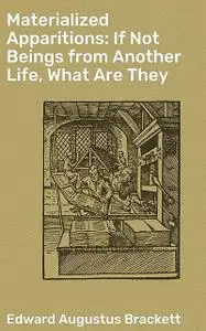 «Materialized Apparitions: If Not Beings from Another Life, What Are They» by Edward Augustus Brackett