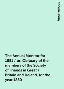 «The Annual Monitor for 1851 / or, Obituary of the members of the Society of Friends in Great / Britain and Ireland, for