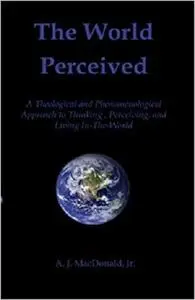 The World Perceived: A Theological And Phenomenological Approach To Thinking, Perceiving, And Living In-The-World