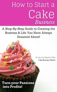 How to Start a Cake Business: The Step-By-Step Guide to Creating that Business & Life you Always Dreamed About