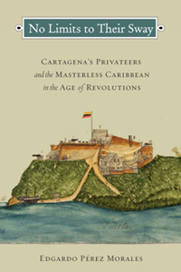 No Limits to Their Sway : Cartagena's Privateers and the Masterless Caribbean in the Age of Revolutions