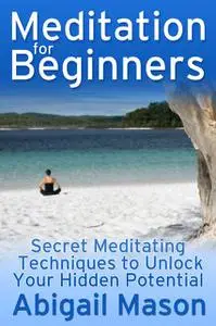 «Meditation for Beginners: Secret Meditating Techniques to Unlock Your Hidden Potential» by Abigail JD Mason