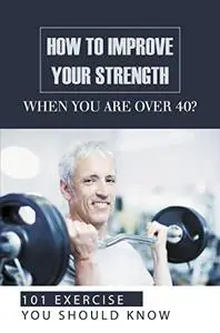 How To Improve Your Strength When You Are Over 40?: 101 Exercises You Should Know