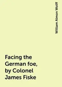 «Facing the German foe, by Colonel James Fiske» by William Almon Wolff