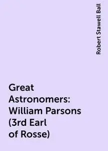 «Great Astronomers: William Parsons (3rd Earl of Rosse)» by Robert Stawell Ball