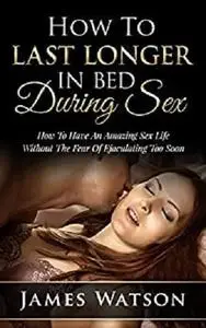 Sex: How to Last Longer in Bed: How to have an AmazingSex Life Without the Fear of Ejaculating too Soon