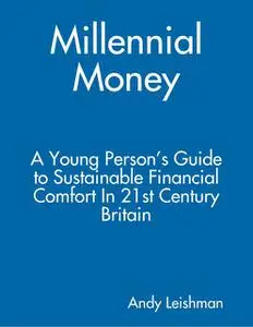 «Millennial Money: A Young Person’s Guide to Sustainable Financial Comfort In 21st Century Britain» by Andy Leishman