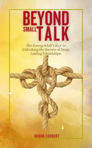 Beyond Small Talk: The Young Adult’s Key to Unlocking the Secrets of Deep, Lasting Friendships
