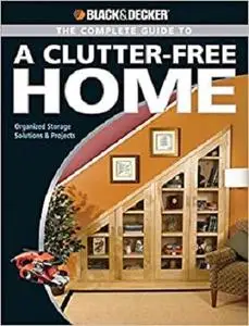 The Black and Decker Complete Guide to a Clutter Free Home: Organized Storage Solutions & Projects