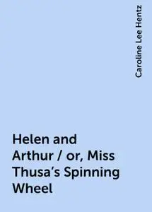 «Helen and Arthur / or, Miss Thusa's Spinning Wheel» by Caroline Lee Hentz