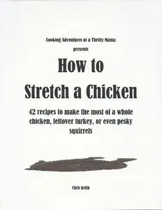 How to Stretch a Chicken: 42 recipes to make the most of a whole chicken, leftover turkey, or even pesky squirrels