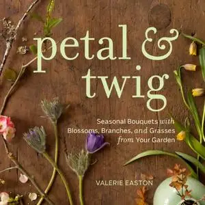 Petal & Twig: Seasonal Bouquets with Blossoms, Branches, and Grasses from Your Garden