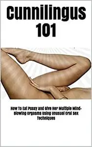 Cunnilingus 101: How To Eat Pussy and Give Her Multiple Mind-Blowing Orgasms Using Unusual Oral Sex Techniques
