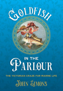Goldfish in the Parlour: The Victorian Craze for Marine Life by John Simons
