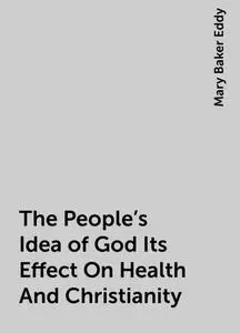 «The People's Idea of God Its Effect On Health And Christianity» by Mary Baker Eddy