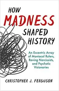 How Madness Shaped History: An Eccentric Array of Maniacal Rulers, Raving Narcissists, and Psychotic Visionaries