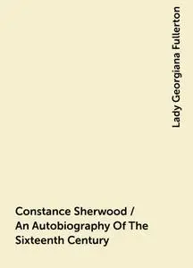 «Constance Sherwood / An Autobiography Of The Sixteenth Century» by Lady Georgiana Fullerton