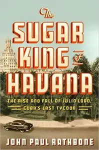 The Sugar King of Havana: The Rise and Fall of Julio Lobo, Cuba's Last Tycoon