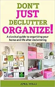 DON’T JUST DECLUTTER, ORGANIZE!: A classical guide to organizing your home and life after decluttering