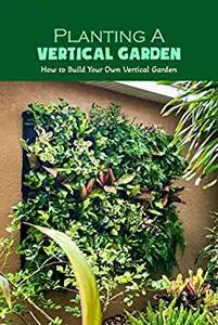 Planting A Vertical Garden: How to Build Your Own Vertical Garden: Basic Vertical Gardening for Beginners