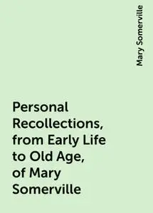 «Personal Recollections, from Early Life to Old Age, of Mary Somerville» by Mary Somerville