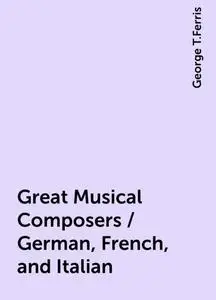 «Great Musical Composers / German, French, and Italian» by George T.Ferris