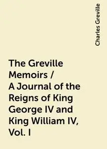 «The Greville Memoirs / A Journal of the Reigns of King George IV and King William IV, Vol. I» by Charles Greville