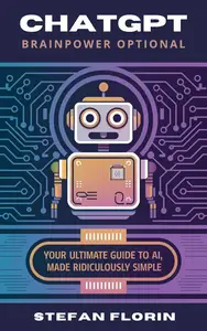 ChatGPT: Brainpower Optional: Your Ultimate Guide to AI, Made Ridiculously Simple