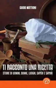 Guido Mattioni - Ti racconto una ricetta. Storie di uomini, donne, luoghi, saperi e sapori