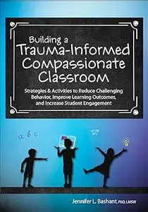 Building a Trauma-Informed, Compassionate Classroom: Strategies & Activities to Reduce Challenging Behavior, Improve Lea