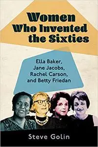 Women Who Invented the Sixties: Ella Baker, Jane Jacobs, Rachel Carson, and Betty Friedan