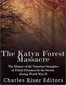 The Katyn Forest Massacre: The History of the Notorious Slaughter of Polish Prisoners by the Soviets during World War II
