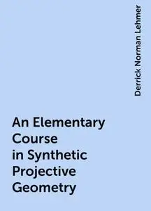 «An Elementary Course in Synthetic Projective Geometry» by Derrick Norman Lehmer