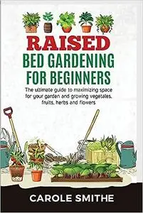 Raised Bed Gardening for Beginners: The Ultimate Guide To Maximizing Space For Your Garden And Growing Vegetales, Fruits