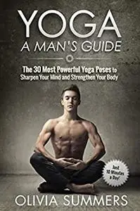 Yoga: A Man's Guide: The 30 Most Powerful Yoga Poses to Sharpen Your Mind and Strengthen Your Body