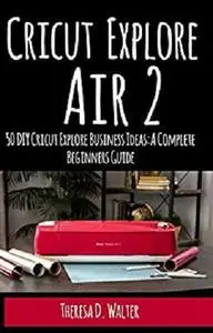Cricut Explore Air 2: 50 DIY Cricut Explore Business Ideas: A Complete Beginners Guide