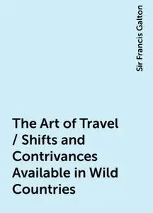 «The Art of Travel / Shifts and Contrivances Available in Wild Countries» by Sir Francis Galton
