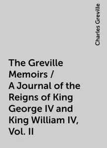 «The Greville Memoirs / A Journal of the Reigns of King George IV and King William IV, Vol. II» by Charles Greville