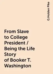 «From Slave to College President / Being the Life Story of Booker T. Washington» by G.Holden Pike