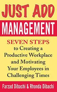 Just Add Management: Seven Steps to Creating a Productive Workplace and Motivating Your Employees in Challenging Times