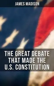 «The Great Debate That Made the U.S. Constitution» by James Madison