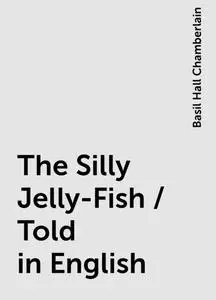 «The Silly Jelly-Fish / Told in English» by Basil Hall Chamberlain