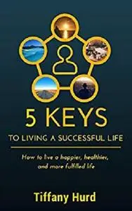 5 Keys to Living a Successful Life: How to Live a Happier, Healthier, and More Fulfilled Life!